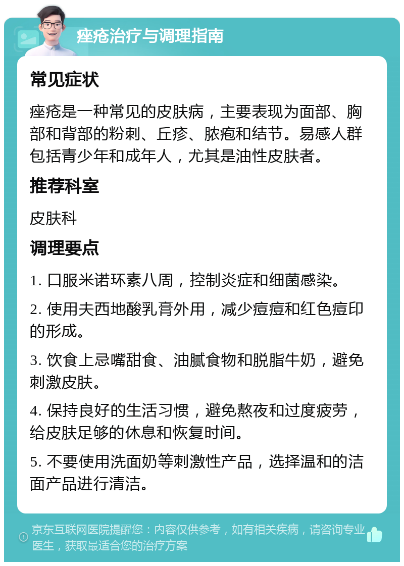 痤疮治疗与调理指南 常见症状 痤疮是一种常见的皮肤病，主要表现为面部、胸部和背部的粉刺、丘疹、脓疱和结节。易感人群包括青少年和成年人，尤其是油性皮肤者。 推荐科室 皮肤科 调理要点 1. 口服米诺环素八周，控制炎症和细菌感染。 2. 使用夫西地酸乳膏外用，减少痘痘和红色痘印的形成。 3. 饮食上忌嘴甜食、油腻食物和脱脂牛奶，避免刺激皮肤。 4. 保持良好的生活习惯，避免熬夜和过度疲劳，给皮肤足够的休息和恢复时间。 5. 不要使用洗面奶等刺激性产品，选择温和的洁面产品进行清洁。