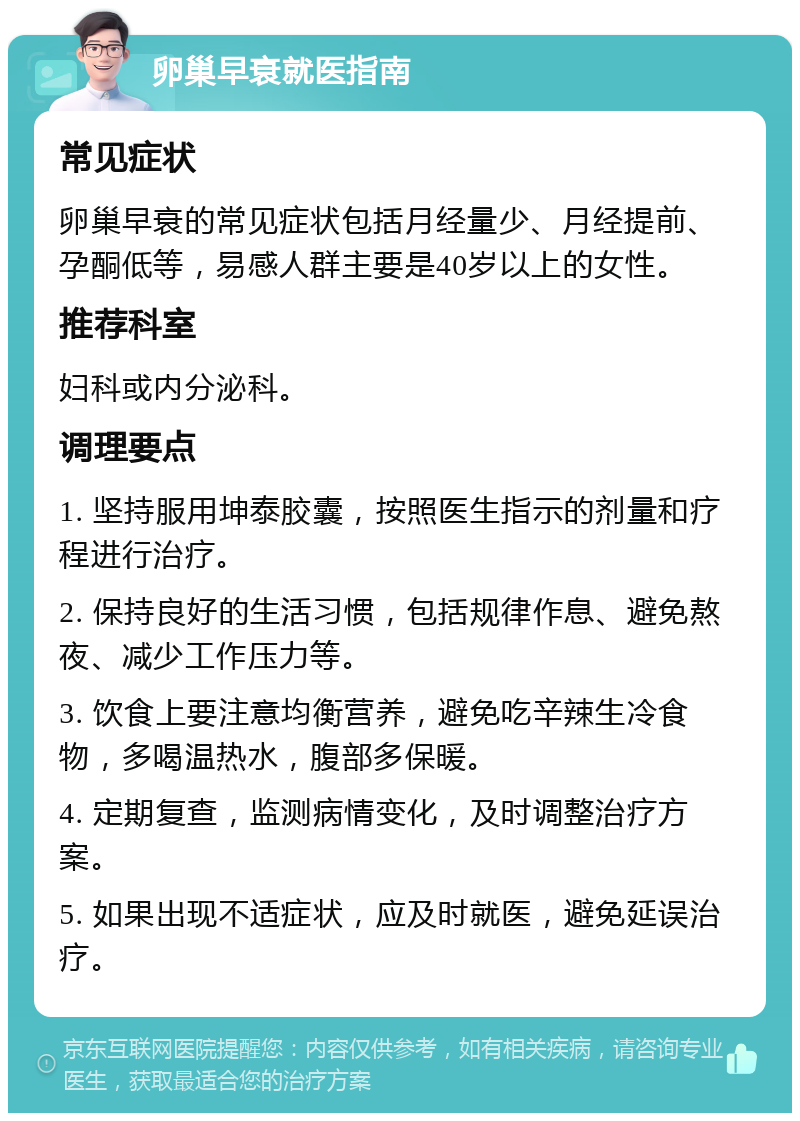 卵巢早衰就医指南 常见症状 卵巢早衰的常见症状包括月经量少、月经提前、孕酮低等，易感人群主要是40岁以上的女性。 推荐科室 妇科或内分泌科。 调理要点 1. 坚持服用坤泰胶囊，按照医生指示的剂量和疗程进行治疗。 2. 保持良好的生活习惯，包括规律作息、避免熬夜、减少工作压力等。 3. 饮食上要注意均衡营养，避免吃辛辣生冷食物，多喝温热水，腹部多保暖。 4. 定期复查，监测病情变化，及时调整治疗方案。 5. 如果出现不适症状，应及时就医，避免延误治疗。