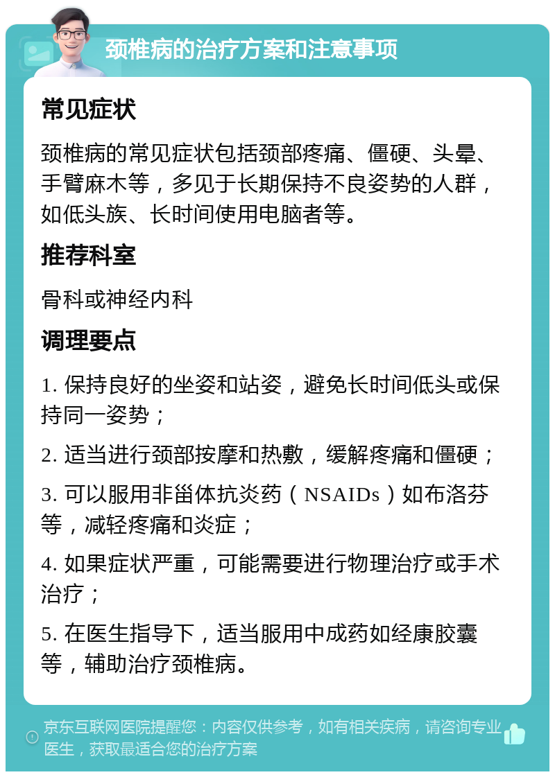 颈椎病的治疗方案和注意事项 常见症状 颈椎病的常见症状包括颈部疼痛、僵硬、头晕、手臂麻木等，多见于长期保持不良姿势的人群，如低头族、长时间使用电脑者等。 推荐科室 骨科或神经内科 调理要点 1. 保持良好的坐姿和站姿，避免长时间低头或保持同一姿势； 2. 适当进行颈部按摩和热敷，缓解疼痛和僵硬； 3. 可以服用非甾体抗炎药（NSAIDs）如布洛芬等，减轻疼痛和炎症； 4. 如果症状严重，可能需要进行物理治疗或手术治疗； 5. 在医生指导下，适当服用中成药如经康胶囊等，辅助治疗颈椎病。