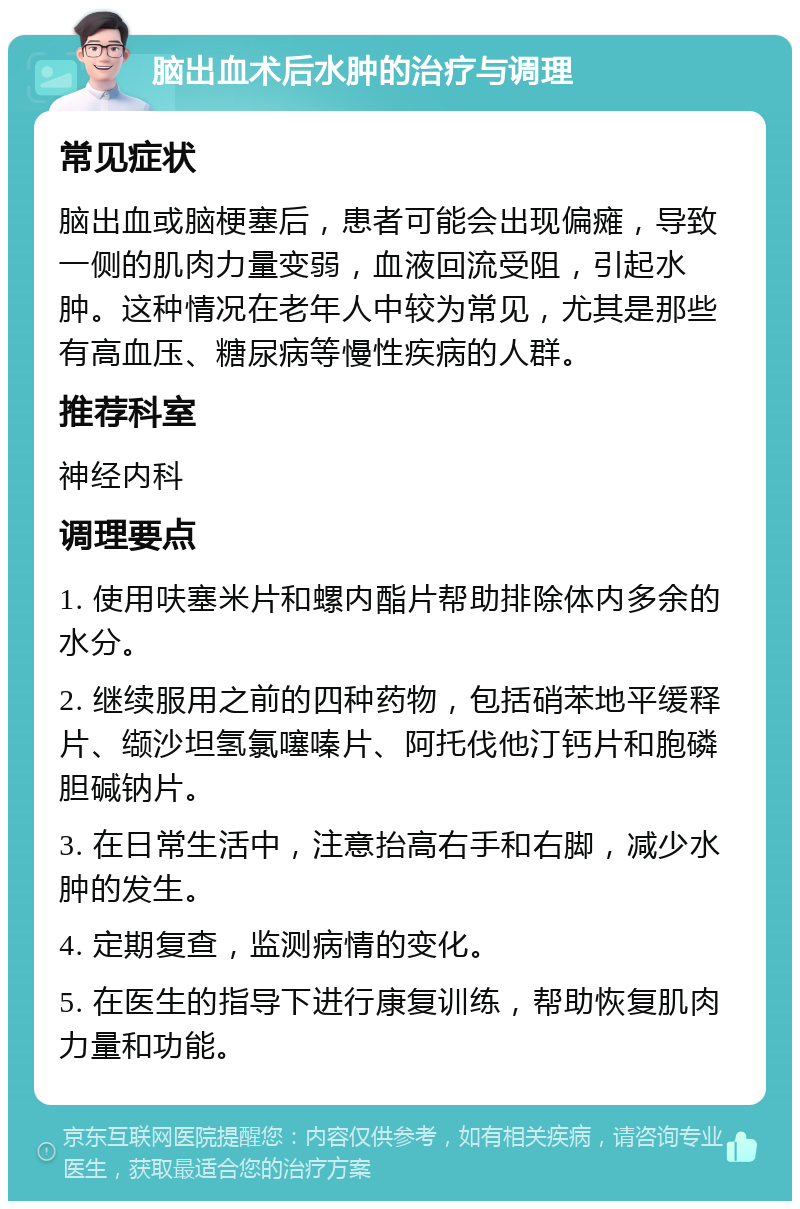 脑出血术后水肿的治疗与调理 常见症状 脑出血或脑梗塞后，患者可能会出现偏瘫，导致一侧的肌肉力量变弱，血液回流受阻，引起水肿。这种情况在老年人中较为常见，尤其是那些有高血压、糖尿病等慢性疾病的人群。 推荐科室 神经内科 调理要点 1. 使用呋塞米片和螺内酯片帮助排除体内多余的水分。 2. 继续服用之前的四种药物，包括硝苯地平缓释片、缬沙坦氢氯噻嗪片、阿托伐他汀钙片和胞磷胆碱钠片。 3. 在日常生活中，注意抬高右手和右脚，减少水肿的发生。 4. 定期复查，监测病情的变化。 5. 在医生的指导下进行康复训练，帮助恢复肌肉力量和功能。