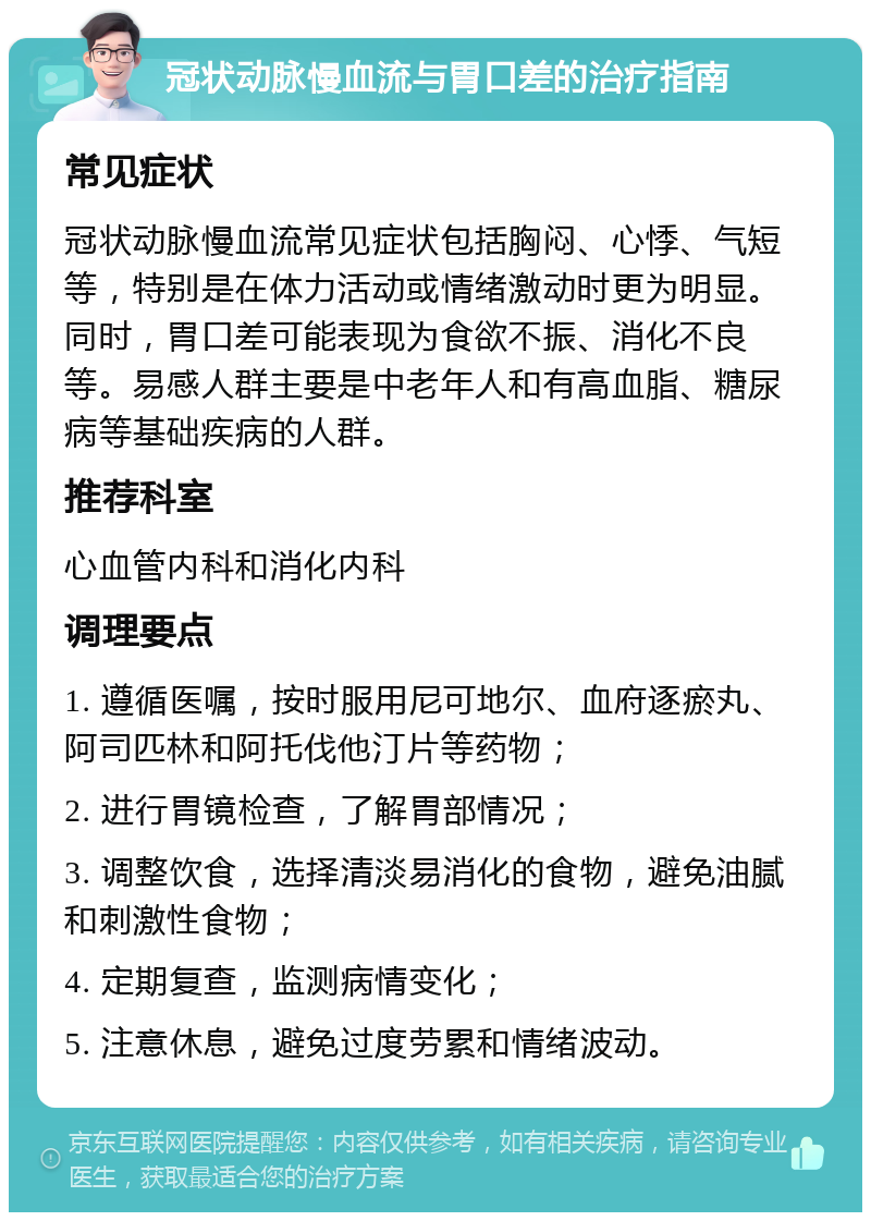 冠状动脉慢血流与胃口差的治疗指南 常见症状 冠状动脉慢血流常见症状包括胸闷、心悸、气短等，特别是在体力活动或情绪激动时更为明显。同时，胃口差可能表现为食欲不振、消化不良等。易感人群主要是中老年人和有高血脂、糖尿病等基础疾病的人群。 推荐科室 心血管内科和消化内科 调理要点 1. 遵循医嘱，按时服用尼可地尔、血府逐瘀丸、阿司匹林和阿托伐他汀片等药物； 2. 进行胃镜检查，了解胃部情况； 3. 调整饮食，选择清淡易消化的食物，避免油腻和刺激性食物； 4. 定期复查，监测病情变化； 5. 注意休息，避免过度劳累和情绪波动。