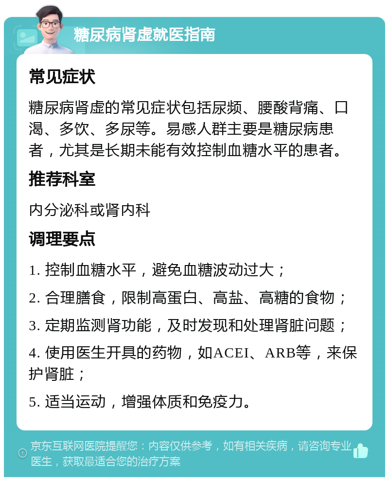 糖尿病肾虚就医指南 常见症状 糖尿病肾虚的常见症状包括尿频、腰酸背痛、口渴、多饮、多尿等。易感人群主要是糖尿病患者，尤其是长期未能有效控制血糖水平的患者。 推荐科室 内分泌科或肾内科 调理要点 1. 控制血糖水平，避免血糖波动过大； 2. 合理膳食，限制高蛋白、高盐、高糖的食物； 3. 定期监测肾功能，及时发现和处理肾脏问题； 4. 使用医生开具的药物，如ACEI、ARB等，来保护肾脏； 5. 适当运动，增强体质和免疫力。