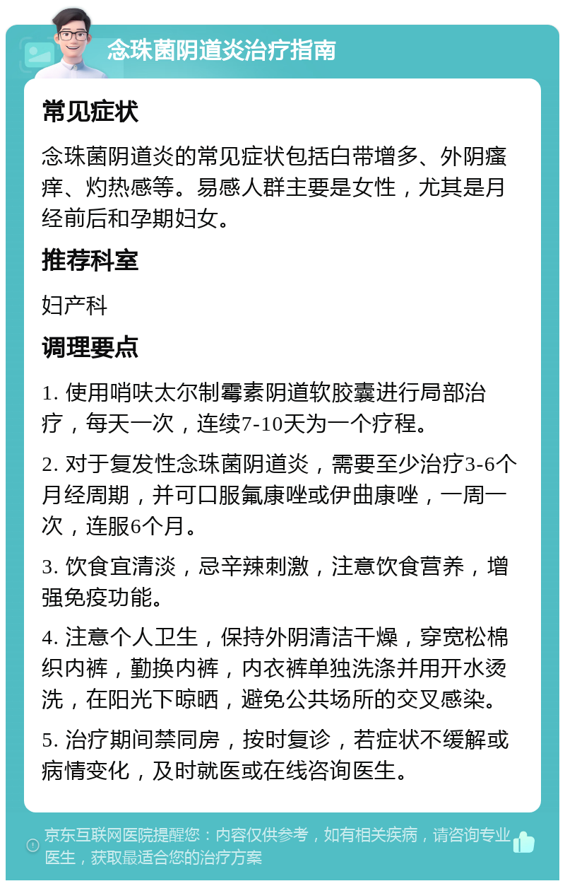 念珠菌阴道炎治疗指南 常见症状 念珠菌阴道炎的常见症状包括白带增多、外阴瘙痒、灼热感等。易感人群主要是女性，尤其是月经前后和孕期妇女。 推荐科室 妇产科 调理要点 1. 使用哨呋太尔制霉素阴道软胶囊进行局部治疗，每天一次，连续7-10天为一个疗程。 2. 对于复发性念珠菌阴道炎，需要至少治疗3-6个月经周期，并可口服氟康唑或伊曲康唑，一周一次，连服6个月。 3. 饮食宜清淡，忌辛辣刺激，注意饮食营养，增强免疫功能。 4. 注意个人卫生，保持外阴清洁干燥，穿宽松棉织内裤，勤换内裤，内衣裤单独洗涤并用开水烫洗，在阳光下晾晒，避免公共场所的交叉感染。 5. 治疗期间禁同房，按时复诊，若症状不缓解或病情变化，及时就医或在线咨询医生。