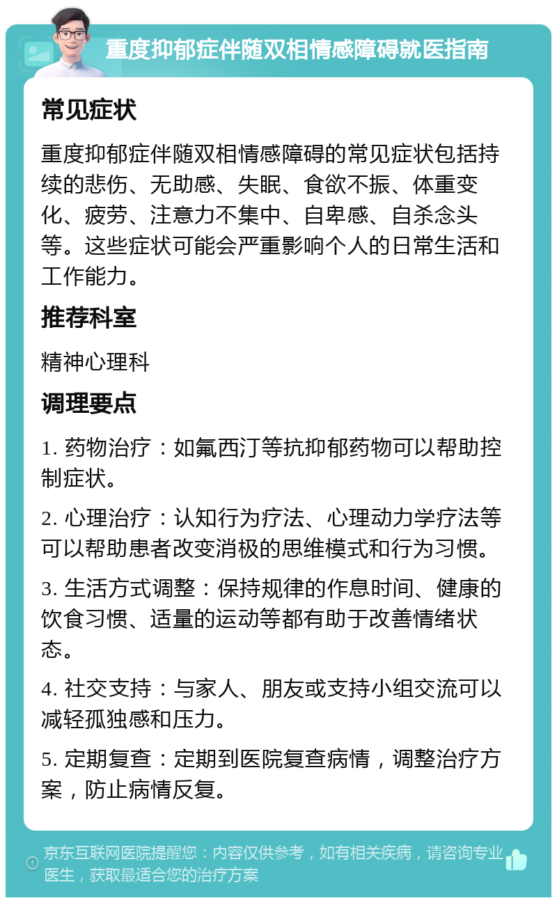 重度抑郁症伴随双相情感障碍就医指南 常见症状 重度抑郁症伴随双相情感障碍的常见症状包括持续的悲伤、无助感、失眠、食欲不振、体重变化、疲劳、注意力不集中、自卑感、自杀念头等。这些症状可能会严重影响个人的日常生活和工作能力。 推荐科室 精神心理科 调理要点 1. 药物治疗：如氟西汀等抗抑郁药物可以帮助控制症状。 2. 心理治疗：认知行为疗法、心理动力学疗法等可以帮助患者改变消极的思维模式和行为习惯。 3. 生活方式调整：保持规律的作息时间、健康的饮食习惯、适量的运动等都有助于改善情绪状态。 4. 社交支持：与家人、朋友或支持小组交流可以减轻孤独感和压力。 5. 定期复查：定期到医院复查病情，调整治疗方案，防止病情反复。