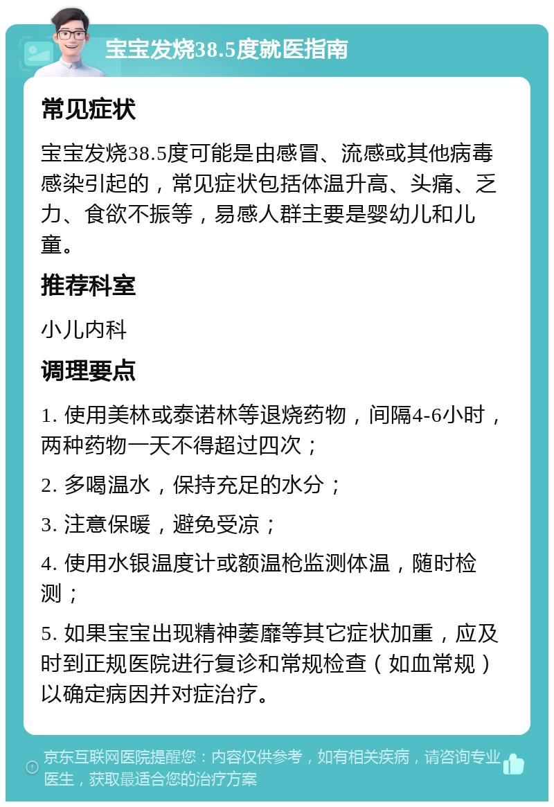 宝宝发烧38.5度就医指南 常见症状 宝宝发烧38.5度可能是由感冒、流感或其他病毒感染引起的，常见症状包括体温升高、头痛、乏力、食欲不振等，易感人群主要是婴幼儿和儿童。 推荐科室 小儿内科 调理要点 1. 使用美林或泰诺林等退烧药物，间隔4-6小时，两种药物一天不得超过四次； 2. 多喝温水，保持充足的水分； 3. 注意保暖，避免受凉； 4. 使用水银温度计或额温枪监测体温，随时检测； 5. 如果宝宝出现精神萎靡等其它症状加重，应及时到正规医院进行复诊和常规检查（如血常规）以确定病因并对症治疗。