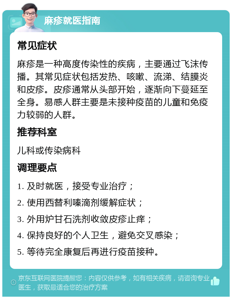 麻疹就医指南 常见症状 麻疹是一种高度传染性的疾病，主要通过飞沫传播。其常见症状包括发热、咳嗽、流涕、结膜炎和皮疹。皮疹通常从头部开始，逐渐向下蔓延至全身。易感人群主要是未接种疫苗的儿童和免疫力较弱的人群。 推荐科室 儿科或传染病科 调理要点 1. 及时就医，接受专业治疗； 2. 使用西替利嗪滴剂缓解症状； 3. 外用炉甘石洗剂收敛皮疹止痒； 4. 保持良好的个人卫生，避免交叉感染； 5. 等待完全康复后再进行疫苗接种。