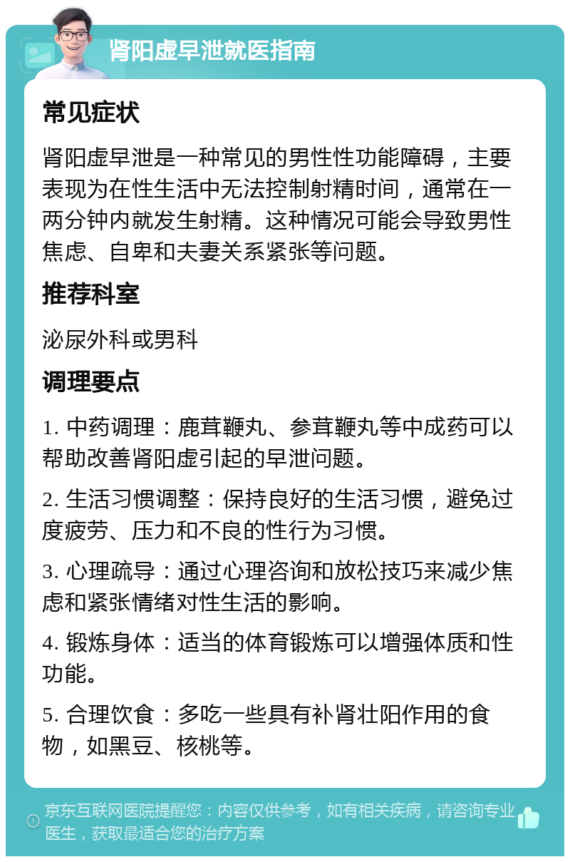 肾阳虚早泄就医指南 常见症状 肾阳虚早泄是一种常见的男性性功能障碍，主要表现为在性生活中无法控制射精时间，通常在一两分钟内就发生射精。这种情况可能会导致男性焦虑、自卑和夫妻关系紧张等问题。 推荐科室 泌尿外科或男科 调理要点 1. 中药调理：鹿茸鞭丸、参茸鞭丸等中成药可以帮助改善肾阳虚引起的早泄问题。 2. 生活习惯调整：保持良好的生活习惯，避免过度疲劳、压力和不良的性行为习惯。 3. 心理疏导：通过心理咨询和放松技巧来减少焦虑和紧张情绪对性生活的影响。 4. 锻炼身体：适当的体育锻炼可以增强体质和性功能。 5. 合理饮食：多吃一些具有补肾壮阳作用的食物，如黑豆、核桃等。