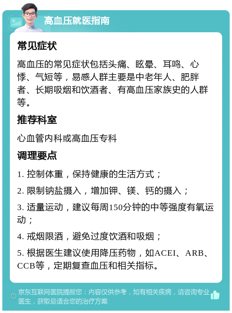 高血压就医指南 常见症状 高血压的常见症状包括头痛、眩晕、耳鸣、心悸、气短等，易感人群主要是中老年人、肥胖者、长期吸烟和饮酒者、有高血压家族史的人群等。 推荐科室 心血管内科或高血压专科 调理要点 1. 控制体重，保持健康的生活方式； 2. 限制钠盐摄入，增加钾、镁、钙的摄入； 3. 适量运动，建议每周150分钟的中等强度有氧运动； 4. 戒烟限酒，避免过度饮酒和吸烟； 5. 根据医生建议使用降压药物，如ACEI、ARB、CCB等，定期复查血压和相关指标。