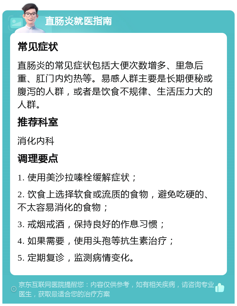 直肠炎就医指南 常见症状 直肠炎的常见症状包括大便次数增多、里急后重、肛门内灼热等。易感人群主要是长期便秘或腹泻的人群，或者是饮食不规律、生活压力大的人群。 推荐科室 消化内科 调理要点 1. 使用美沙拉嗪栓缓解症状； 2. 饮食上选择软食或流质的食物，避免吃硬的、不太容易消化的食物； 3. 戒烟戒酒，保持良好的作息习惯； 4. 如果需要，使用头孢等抗生素治疗； 5. 定期复诊，监测病情变化。