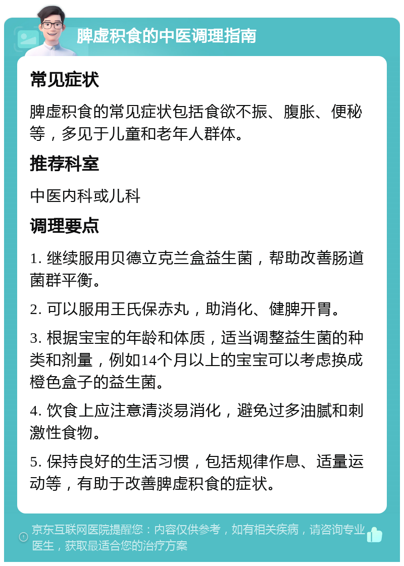 脾虚积食的中医调理指南 常见症状 脾虚积食的常见症状包括食欲不振、腹胀、便秘等，多见于儿童和老年人群体。 推荐科室 中医内科或儿科 调理要点 1. 继续服用贝德立克兰盒益生菌，帮助改善肠道菌群平衡。 2. 可以服用王氏保赤丸，助消化、健脾开胃。 3. 根据宝宝的年龄和体质，适当调整益生菌的种类和剂量，例如14个月以上的宝宝可以考虑换成橙色盒子的益生菌。 4. 饮食上应注意清淡易消化，避免过多油腻和刺激性食物。 5. 保持良好的生活习惯，包括规律作息、适量运动等，有助于改善脾虚积食的症状。