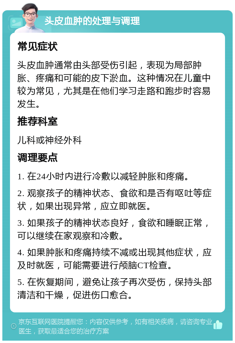 头皮血肿的处理与调理 常见症状 头皮血肿通常由头部受伤引起，表现为局部肿胀、疼痛和可能的皮下淤血。这种情况在儿童中较为常见，尤其是在他们学习走路和跑步时容易发生。 推荐科室 儿科或神经外科 调理要点 1. 在24小时内进行冷敷以减轻肿胀和疼痛。 2. 观察孩子的精神状态、食欲和是否有呕吐等症状，如果出现异常，应立即就医。 3. 如果孩子的精神状态良好，食欲和睡眠正常，可以继续在家观察和冷敷。 4. 如果肿胀和疼痛持续不减或出现其他症状，应及时就医，可能需要进行颅脑CT检查。 5. 在恢复期间，避免让孩子再次受伤，保持头部清洁和干燥，促进伤口愈合。