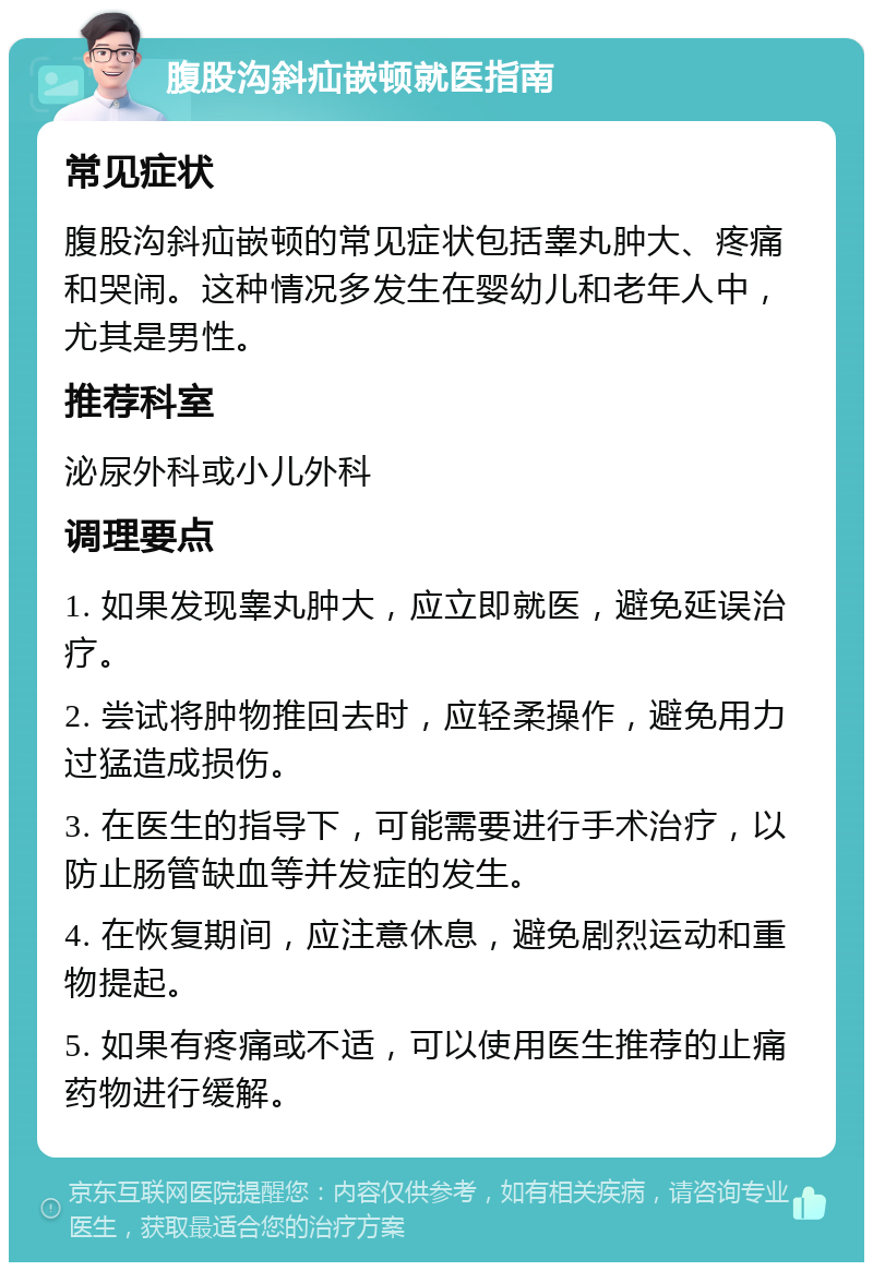 腹股沟斜疝嵌顿就医指南 常见症状 腹股沟斜疝嵌顿的常见症状包括睾丸肿大、疼痛和哭闹。这种情况多发生在婴幼儿和老年人中，尤其是男性。 推荐科室 泌尿外科或小儿外科 调理要点 1. 如果发现睾丸肿大，应立即就医，避免延误治疗。 2. 尝试将肿物推回去时，应轻柔操作，避免用力过猛造成损伤。 3. 在医生的指导下，可能需要进行手术治疗，以防止肠管缺血等并发症的发生。 4. 在恢复期间，应注意休息，避免剧烈运动和重物提起。 5. 如果有疼痛或不适，可以使用医生推荐的止痛药物进行缓解。