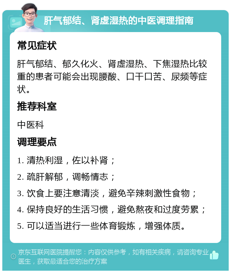 肝气郁结、肾虚湿热的中医调理指南 常见症状 肝气郁结、郁久化火、肾虚湿热、下焦湿热比较重的患者可能会出现腰酸、口干口苦、尿频等症状。 推荐科室 中医科 调理要点 1. 清热利湿，佐以补肾； 2. 疏肝解郁，调畅情志； 3. 饮食上要注意清淡，避免辛辣刺激性食物； 4. 保持良好的生活习惯，避免熬夜和过度劳累； 5. 可以适当进行一些体育锻炼，增强体质。