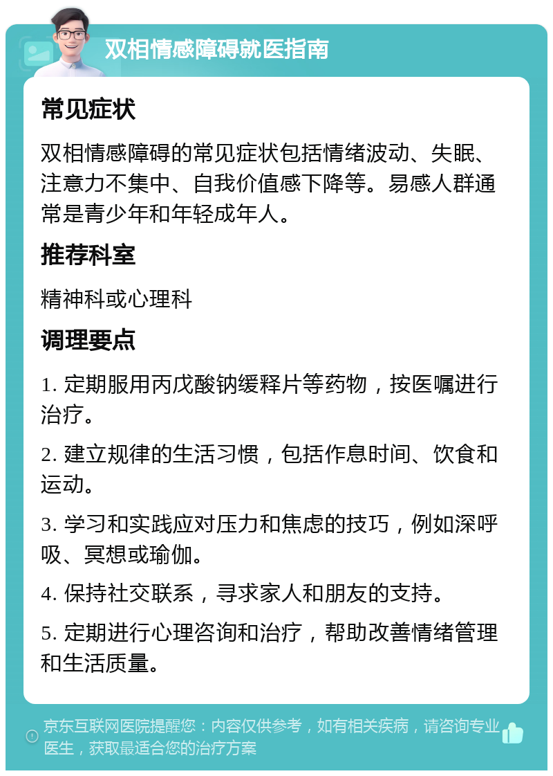 双相情感障碍就医指南 常见症状 双相情感障碍的常见症状包括情绪波动、失眠、注意力不集中、自我价值感下降等。易感人群通常是青少年和年轻成年人。 推荐科室 精神科或心理科 调理要点 1. 定期服用丙戊酸钠缓释片等药物，按医嘱进行治疗。 2. 建立规律的生活习惯，包括作息时间、饮食和运动。 3. 学习和实践应对压力和焦虑的技巧，例如深呼吸、冥想或瑜伽。 4. 保持社交联系，寻求家人和朋友的支持。 5. 定期进行心理咨询和治疗，帮助改善情绪管理和生活质量。