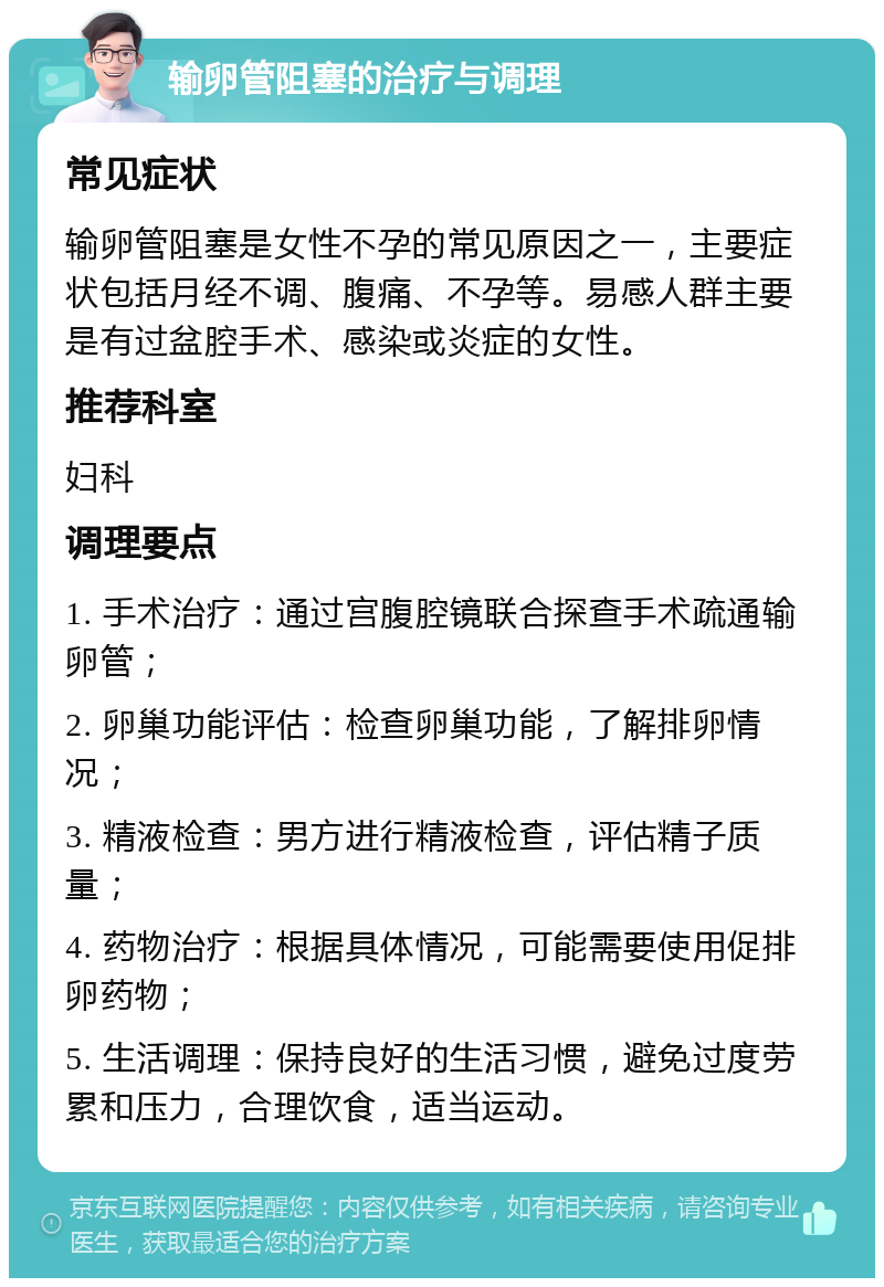 输卵管阻塞的治疗与调理 常见症状 输卵管阻塞是女性不孕的常见原因之一，主要症状包括月经不调、腹痛、不孕等。易感人群主要是有过盆腔手术、感染或炎症的女性。 推荐科室 妇科 调理要点 1. 手术治疗：通过宫腹腔镜联合探查手术疏通输卵管； 2. 卵巢功能评估：检查卵巢功能，了解排卵情况； 3. 精液检查：男方进行精液检查，评估精子质量； 4. 药物治疗：根据具体情况，可能需要使用促排卵药物； 5. 生活调理：保持良好的生活习惯，避免过度劳累和压力，合理饮食，适当运动。