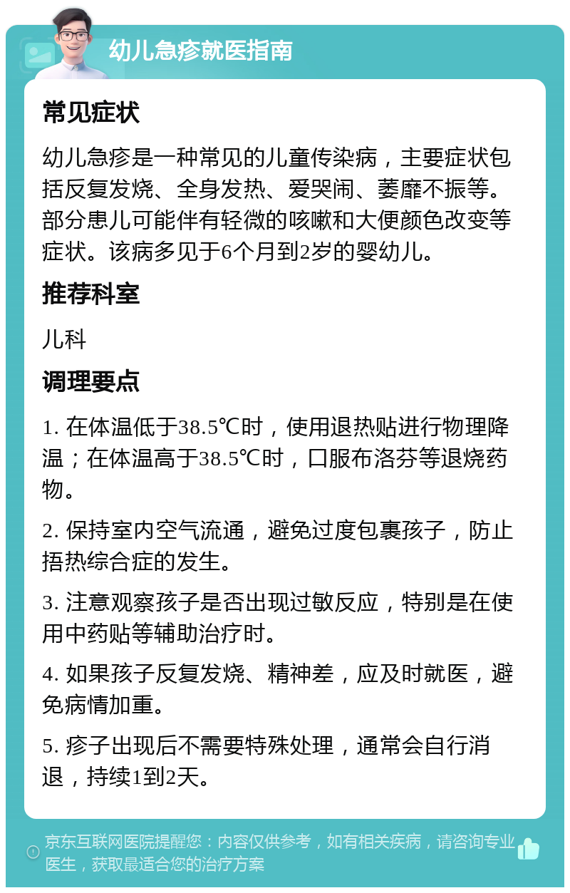 幼儿急疹就医指南 常见症状 幼儿急疹是一种常见的儿童传染病，主要症状包括反复发烧、全身发热、爱哭闹、萎靡不振等。部分患儿可能伴有轻微的咳嗽和大便颜色改变等症状。该病多见于6个月到2岁的婴幼儿。 推荐科室 儿科 调理要点 1. 在体温低于38.5℃时，使用退热贴进行物理降温；在体温高于38.5℃时，口服布洛芬等退烧药物。 2. 保持室内空气流通，避免过度包裹孩子，防止捂热综合症的发生。 3. 注意观察孩子是否出现过敏反应，特别是在使用中药贴等辅助治疗时。 4. 如果孩子反复发烧、精神差，应及时就医，避免病情加重。 5. 疹子出现后不需要特殊处理，通常会自行消退，持续1到2天。