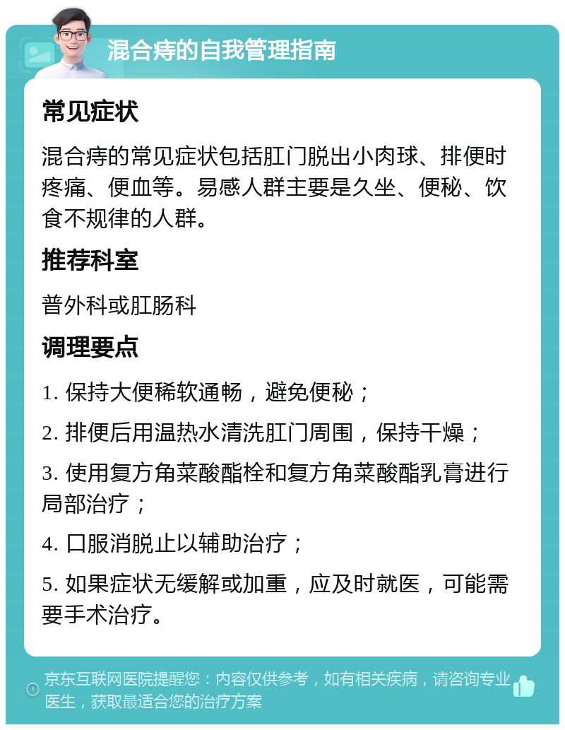 混合痔的自我管理指南 常见症状 混合痔的常见症状包括肛门脱出小肉球、排便时疼痛、便血等。易感人群主要是久坐、便秘、饮食不规律的人群。 推荐科室 普外科或肛肠科 调理要点 1. 保持大便稀软通畅，避免便秘； 2. 排便后用温热水清洗肛门周围，保持干燥； 3. 使用复方角菜酸酯栓和复方角菜酸酯乳膏进行局部治疗； 4. 口服消脱止以辅助治疗； 5. 如果症状无缓解或加重，应及时就医，可能需要手术治疗。