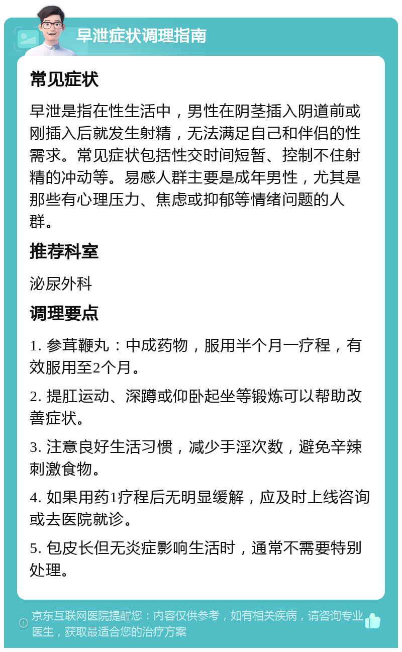 早泄症状调理指南 常见症状 早泄是指在性生活中，男性在阴茎插入阴道前或刚插入后就发生射精，无法满足自己和伴侣的性需求。常见症状包括性交时间短暂、控制不住射精的冲动等。易感人群主要是成年男性，尤其是那些有心理压力、焦虑或抑郁等情绪问题的人群。 推荐科室 泌尿外科 调理要点 1. 参茸鞭丸：中成药物，服用半个月一疗程，有效服用至2个月。 2. 提肛运动、深蹲或仰卧起坐等锻炼可以帮助改善症状。 3. 注意良好生活习惯，减少手淫次数，避免辛辣刺激食物。 4. 如果用药1疗程后无明显缓解，应及时上线咨询或去医院就诊。 5. 包皮长但无炎症影响生活时，通常不需要特别处理。