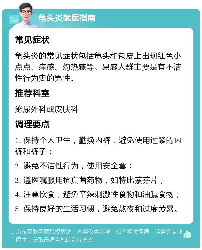 龟头炎就医指南 常见症状 龟头炎的常见症状包括龟头和包皮上出现红色小点点、痒感、灼热感等。易感人群主要是有不洁性行为史的男性。 推荐科室 泌尿外科或皮肤科 调理要点 1. 保持个人卫生，勤换内裤，避免使用过紧的内裤和裤子； 2. 避免不洁性行为，使用安全套； 3. 遵医嘱服用抗真菌药物，如特比萘芬片； 4. 注意饮食，避免辛辣刺激性食物和油腻食物； 5. 保持良好的生活习惯，避免熬夜和过度劳累。