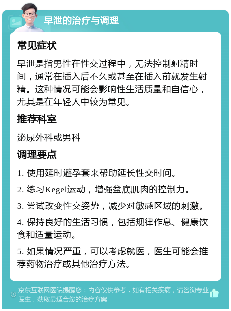 早泄的治疗与调理 常见症状 早泄是指男性在性交过程中，无法控制射精时间，通常在插入后不久或甚至在插入前就发生射精。这种情况可能会影响性生活质量和自信心，尤其是在年轻人中较为常见。 推荐科室 泌尿外科或男科 调理要点 1. 使用延时避孕套来帮助延长性交时间。 2. 练习Kegel运动，增强盆底肌肉的控制力。 3. 尝试改变性交姿势，减少对敏感区域的刺激。 4. 保持良好的生活习惯，包括规律作息、健康饮食和适量运动。 5. 如果情况严重，可以考虑就医，医生可能会推荐药物治疗或其他治疗方法。