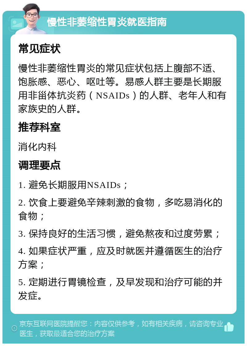 慢性非萎缩性胃炎就医指南 常见症状 慢性非萎缩性胃炎的常见症状包括上腹部不适、饱胀感、恶心、呕吐等。易感人群主要是长期服用非甾体抗炎药（NSAIDs）的人群、老年人和有家族史的人群。 推荐科室 消化内科 调理要点 1. 避免长期服用NSAIDs； 2. 饮食上要避免辛辣刺激的食物，多吃易消化的食物； 3. 保持良好的生活习惯，避免熬夜和过度劳累； 4. 如果症状严重，应及时就医并遵循医生的治疗方案； 5. 定期进行胃镜检查，及早发现和治疗可能的并发症。