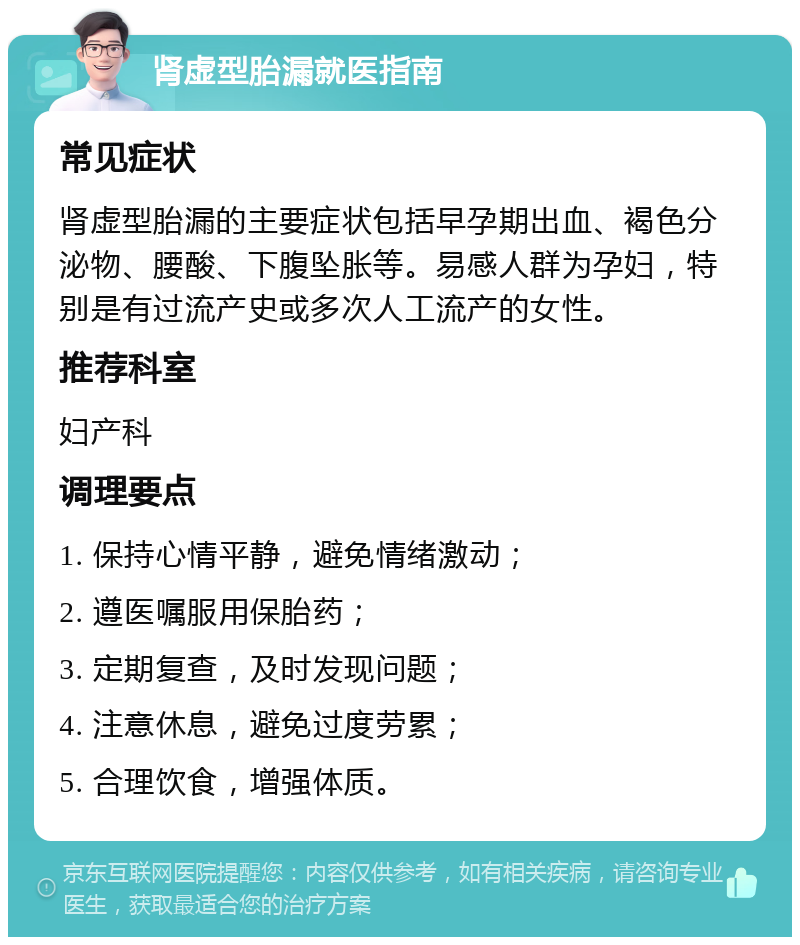 肾虚型胎漏就医指南 常见症状 肾虚型胎漏的主要症状包括早孕期出血、褐色分泌物、腰酸、下腹坠胀等。易感人群为孕妇，特别是有过流产史或多次人工流产的女性。 推荐科室 妇产科 调理要点 1. 保持心情平静，避免情绪激动； 2. 遵医嘱服用保胎药； 3. 定期复查，及时发现问题； 4. 注意休息，避免过度劳累； 5. 合理饮食，增强体质。