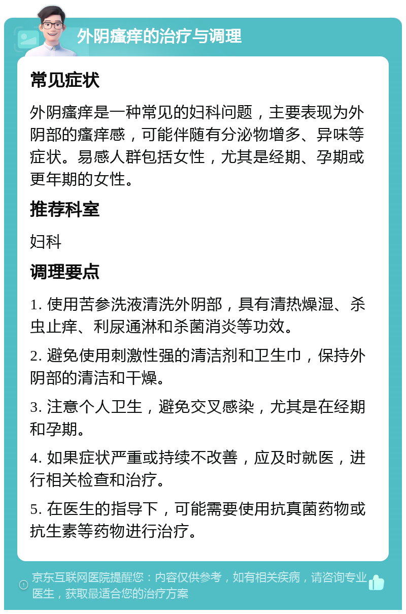 外阴瘙痒的治疗与调理 常见症状 外阴瘙痒是一种常见的妇科问题，主要表现为外阴部的瘙痒感，可能伴随有分泌物增多、异味等症状。易感人群包括女性，尤其是经期、孕期或更年期的女性。 推荐科室 妇科 调理要点 1. 使用苦参洗液清洗外阴部，具有清热燥湿、杀虫止痒、利尿通淋和杀菌消炎等功效。 2. 避免使用刺激性强的清洁剂和卫生巾，保持外阴部的清洁和干燥。 3. 注意个人卫生，避免交叉感染，尤其是在经期和孕期。 4. 如果症状严重或持续不改善，应及时就医，进行相关检查和治疗。 5. 在医生的指导下，可能需要使用抗真菌药物或抗生素等药物进行治疗。