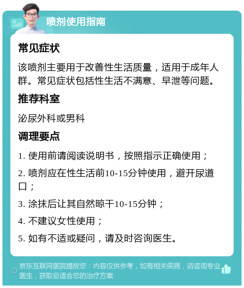 喷剂使用指南 常见症状 该喷剂主要用于改善性生活质量，适用于成年人群。常见症状包括性生活不满意、早泄等问题。 推荐科室 泌尿外科或男科 调理要点 1. 使用前请阅读说明书，按照指示正确使用； 2. 喷剂应在性生活前10-15分钟使用，避开尿道口； 3. 涂抹后让其自然晾干10-15分钟； 4. 不建议女性使用； 5. 如有不适或疑问，请及时咨询医生。