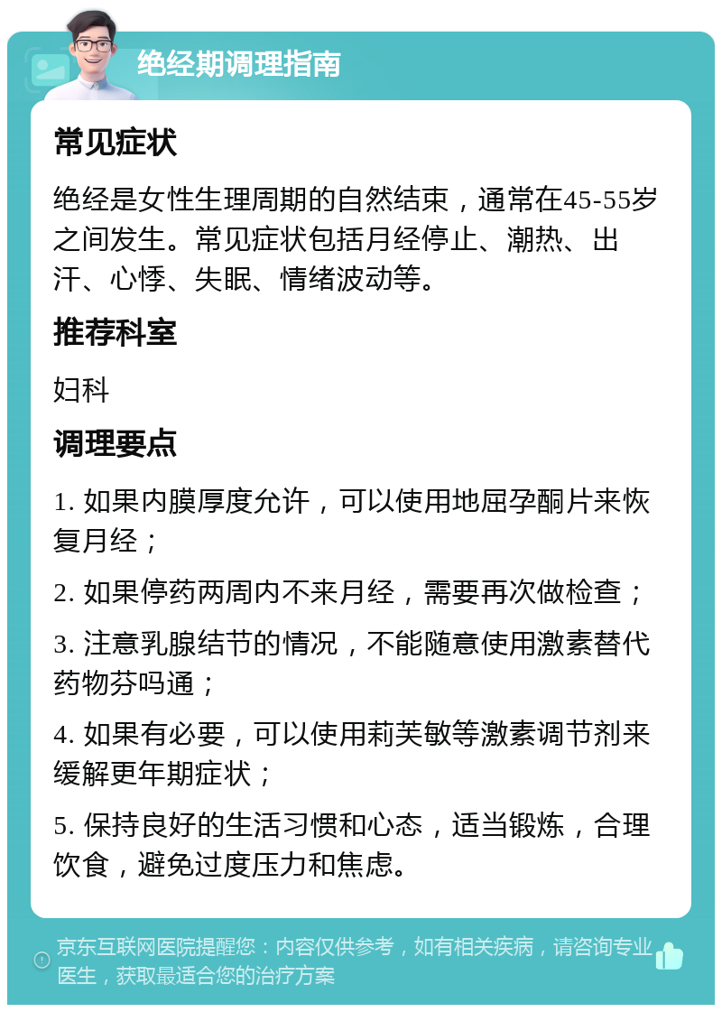 绝经期调理指南 常见症状 绝经是女性生理周期的自然结束，通常在45-55岁之间发生。常见症状包括月经停止、潮热、出汗、心悸、失眠、情绪波动等。 推荐科室 妇科 调理要点 1. 如果内膜厚度允许，可以使用地屈孕酮片来恢复月经； 2. 如果停药两周内不来月经，需要再次做检查； 3. 注意乳腺结节的情况，不能随意使用激素替代药物芬吗通； 4. 如果有必要，可以使用莉芙敏等激素调节剂来缓解更年期症状； 5. 保持良好的生活习惯和心态，适当锻炼，合理饮食，避免过度压力和焦虑。