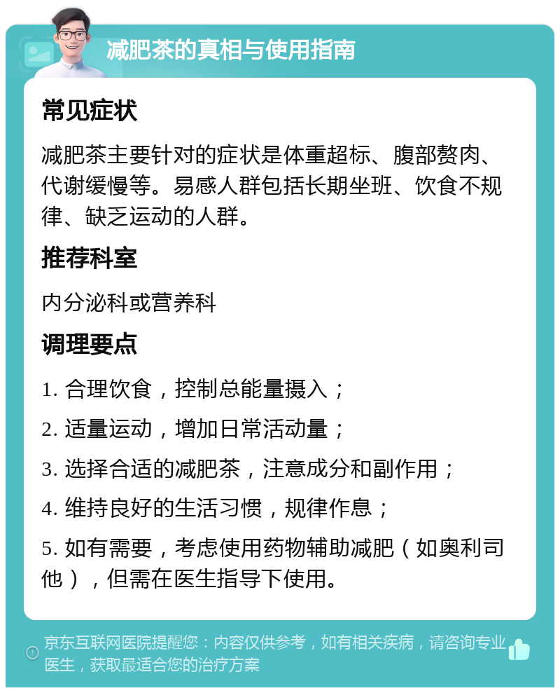 减肥茶的真相与使用指南 常见症状 减肥茶主要针对的症状是体重超标、腹部赘肉、代谢缓慢等。易感人群包括长期坐班、饮食不规律、缺乏运动的人群。 推荐科室 内分泌科或营养科 调理要点 1. 合理饮食，控制总能量摄入； 2. 适量运动，增加日常活动量； 3. 选择合适的减肥茶，注意成分和副作用； 4. 维持良好的生活习惯，规律作息； 5. 如有需要，考虑使用药物辅助减肥（如奥利司他），但需在医生指导下使用。