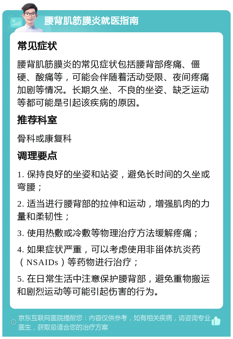 腰背肌筋膜炎就医指南 常见症状 腰背肌筋膜炎的常见症状包括腰背部疼痛、僵硬、酸痛等，可能会伴随着活动受限、夜间疼痛加剧等情况。长期久坐、不良的坐姿、缺乏运动等都可能是引起该疾病的原因。 推荐科室 骨科或康复科 调理要点 1. 保持良好的坐姿和站姿，避免长时间的久坐或弯腰； 2. 适当进行腰背部的拉伸和运动，增强肌肉的力量和柔韧性； 3. 使用热敷或冷敷等物理治疗方法缓解疼痛； 4. 如果症状严重，可以考虑使用非甾体抗炎药（NSAIDs）等药物进行治疗； 5. 在日常生活中注意保护腰背部，避免重物搬运和剧烈运动等可能引起伤害的行为。