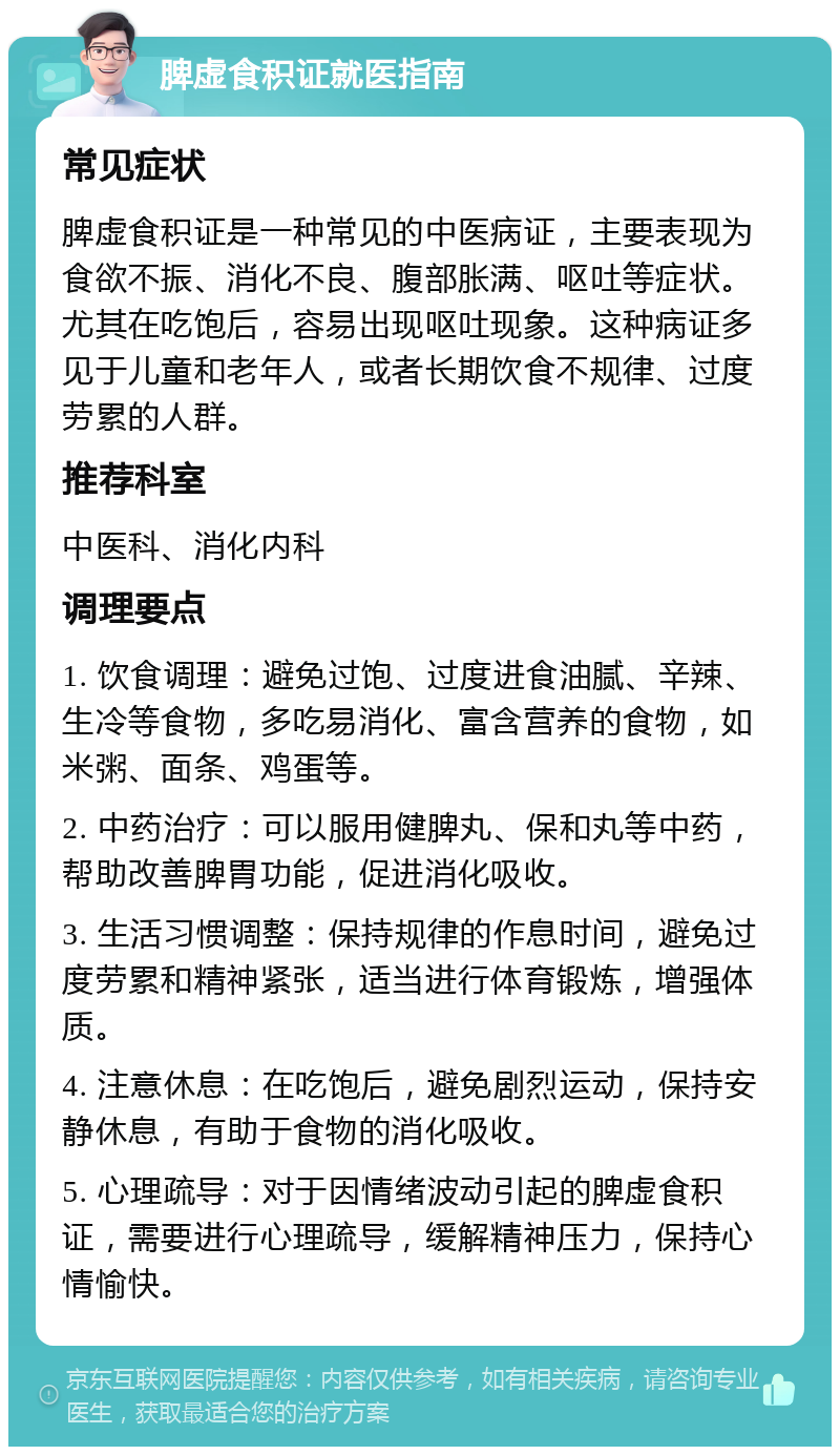 脾虚食积证就医指南 常见症状 脾虚食积证是一种常见的中医病证，主要表现为食欲不振、消化不良、腹部胀满、呕吐等症状。尤其在吃饱后，容易出现呕吐现象。这种病证多见于儿童和老年人，或者长期饮食不规律、过度劳累的人群。 推荐科室 中医科、消化内科 调理要点 1. 饮食调理：避免过饱、过度进食油腻、辛辣、生冷等食物，多吃易消化、富含营养的食物，如米粥、面条、鸡蛋等。 2. 中药治疗：可以服用健脾丸、保和丸等中药，帮助改善脾胃功能，促进消化吸收。 3. 生活习惯调整：保持规律的作息时间，避免过度劳累和精神紧张，适当进行体育锻炼，增强体质。 4. 注意休息：在吃饱后，避免剧烈运动，保持安静休息，有助于食物的消化吸收。 5. 心理疏导：对于因情绪波动引起的脾虚食积证，需要进行心理疏导，缓解精神压力，保持心情愉快。