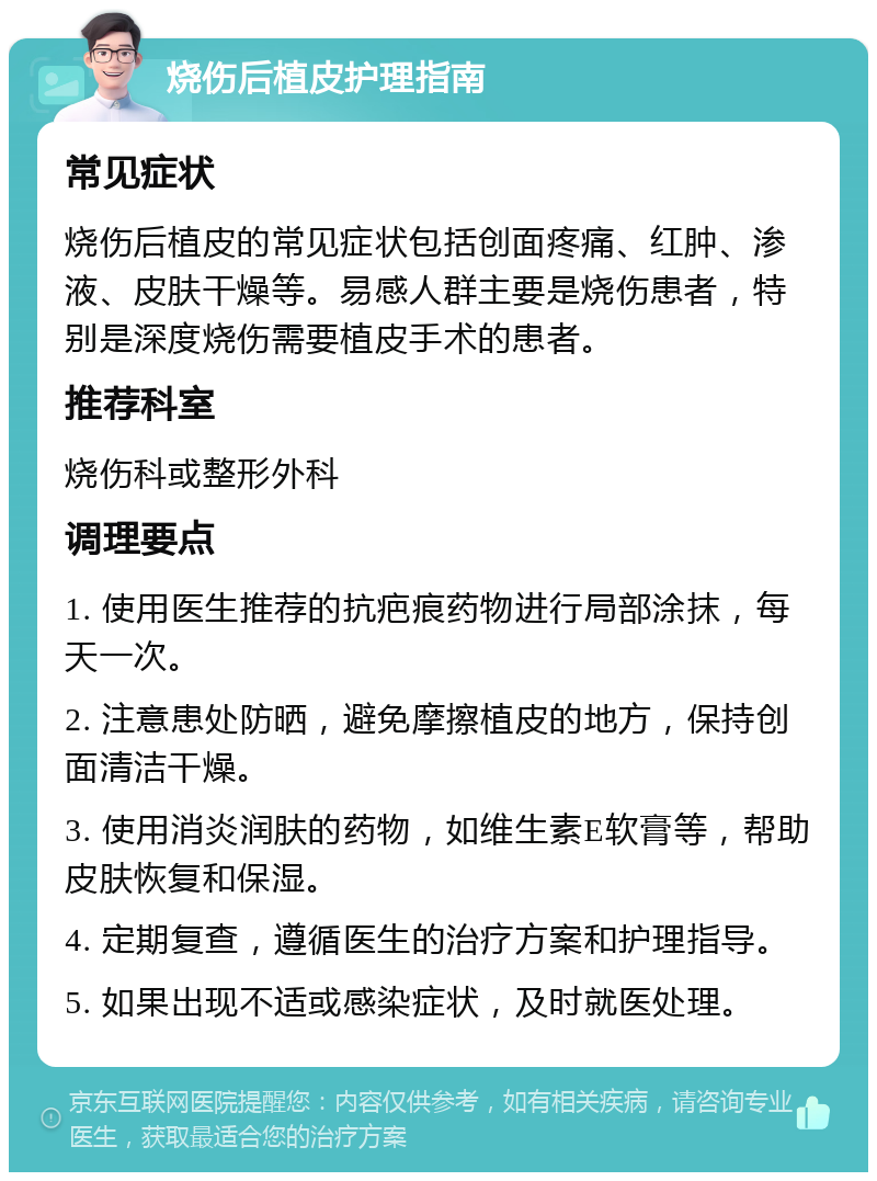 烧伤后植皮护理指南 常见症状 烧伤后植皮的常见症状包括创面疼痛、红肿、渗液、皮肤干燥等。易感人群主要是烧伤患者，特别是深度烧伤需要植皮手术的患者。 推荐科室 烧伤科或整形外科 调理要点 1. 使用医生推荐的抗疤痕药物进行局部涂抹，每天一次。 2. 注意患处防晒，避免摩擦植皮的地方，保持创面清洁干燥。 3. 使用消炎润肤的药物，如维生素E软膏等，帮助皮肤恢复和保湿。 4. 定期复查，遵循医生的治疗方案和护理指导。 5. 如果出现不适或感染症状，及时就医处理。