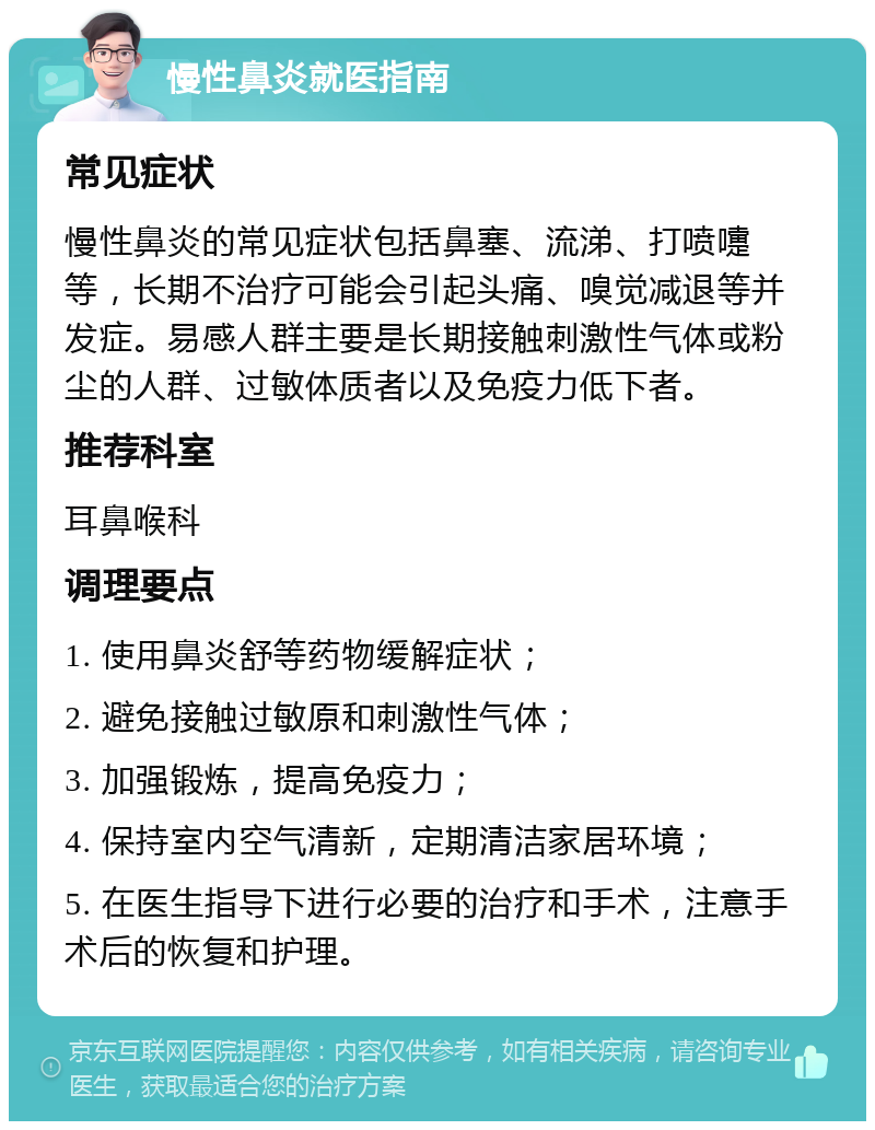 慢性鼻炎就医指南 常见症状 慢性鼻炎的常见症状包括鼻塞、流涕、打喷嚏等，长期不治疗可能会引起头痛、嗅觉减退等并发症。易感人群主要是长期接触刺激性气体或粉尘的人群、过敏体质者以及免疫力低下者。 推荐科室 耳鼻喉科 调理要点 1. 使用鼻炎舒等药物缓解症状； 2. 避免接触过敏原和刺激性气体； 3. 加强锻炼，提高免疫力； 4. 保持室内空气清新，定期清洁家居环境； 5. 在医生指导下进行必要的治疗和手术，注意手术后的恢复和护理。