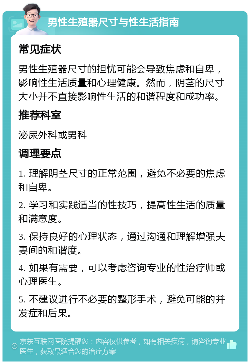 男性生殖器尺寸与性生活指南 常见症状 男性生殖器尺寸的担忧可能会导致焦虑和自卑，影响性生活质量和心理健康。然而，阴茎的尺寸大小并不直接影响性生活的和谐程度和成功率。 推荐科室 泌尿外科或男科 调理要点 1. 理解阴茎尺寸的正常范围，避免不必要的焦虑和自卑。 2. 学习和实践适当的性技巧，提高性生活的质量和满意度。 3. 保持良好的心理状态，通过沟通和理解增强夫妻间的和谐度。 4. 如果有需要，可以考虑咨询专业的性治疗师或心理医生。 5. 不建议进行不必要的整形手术，避免可能的并发症和后果。