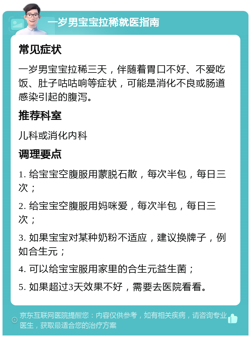 一岁男宝宝拉稀就医指南 常见症状 一岁男宝宝拉稀三天，伴随着胃口不好、不爱吃饭、肚子咕咕响等症状，可能是消化不良或肠道感染引起的腹泻。 推荐科室 儿科或消化内科 调理要点 1. 给宝宝空腹服用蒙脱石散，每次半包，每日三次； 2. 给宝宝空腹服用妈咪爱，每次半包，每日三次； 3. 如果宝宝对某种奶粉不适应，建议换牌子，例如合生元； 4. 可以给宝宝服用家里的合生元益生菌； 5. 如果超过3天效果不好，需要去医院看看。