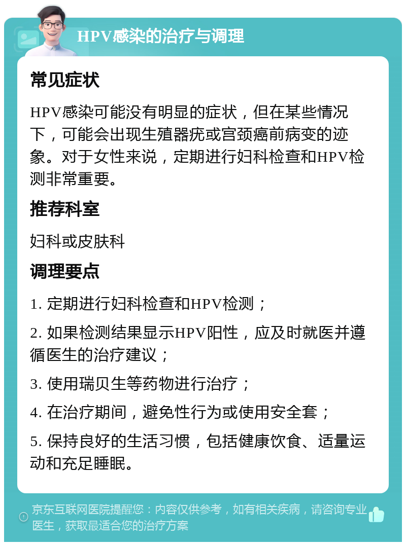 HPV感染的治疗与调理 常见症状 HPV感染可能没有明显的症状，但在某些情况下，可能会出现生殖器疣或宫颈癌前病变的迹象。对于女性来说，定期进行妇科检查和HPV检测非常重要。 推荐科室 妇科或皮肤科 调理要点 1. 定期进行妇科检查和HPV检测； 2. 如果检测结果显示HPV阳性，应及时就医并遵循医生的治疗建议； 3. 使用瑞贝生等药物进行治疗； 4. 在治疗期间，避免性行为或使用安全套； 5. 保持良好的生活习惯，包括健康饮食、适量运动和充足睡眠。