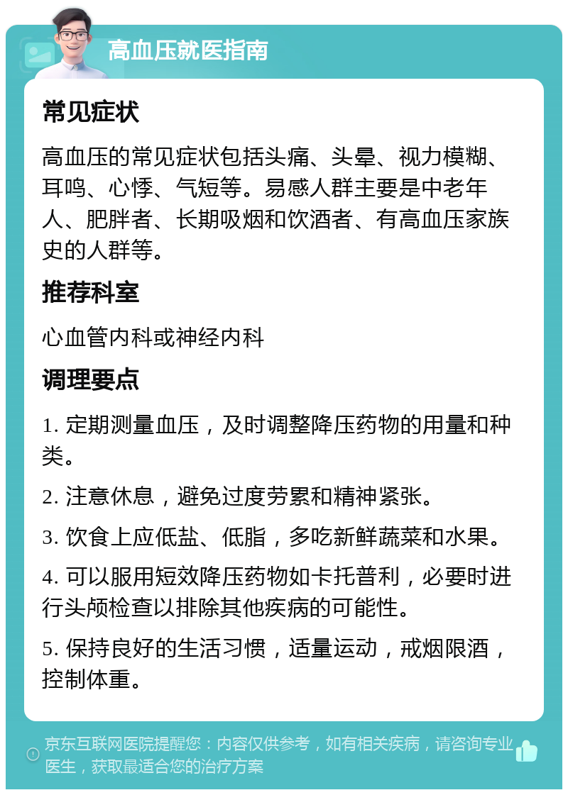 高血压就医指南 常见症状 高血压的常见症状包括头痛、头晕、视力模糊、耳鸣、心悸、气短等。易感人群主要是中老年人、肥胖者、长期吸烟和饮酒者、有高血压家族史的人群等。 推荐科室 心血管内科或神经内科 调理要点 1. 定期测量血压，及时调整降压药物的用量和种类。 2. 注意休息，避免过度劳累和精神紧张。 3. 饮食上应低盐、低脂，多吃新鲜蔬菜和水果。 4. 可以服用短效降压药物如卡托普利，必要时进行头颅检查以排除其他疾病的可能性。 5. 保持良好的生活习惯，适量运动，戒烟限酒，控制体重。