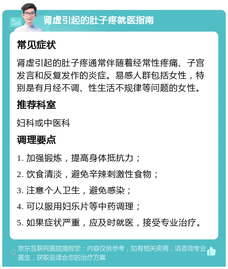 肾虚引起的肚子疼就医指南 常见症状 肾虚引起的肚子疼通常伴随着经常性疼痛、子宫发言和反复发作的炎症。易感人群包括女性，特别是有月经不调、性生活不规律等问题的女性。 推荐科室 妇科或中医科 调理要点 1. 加强锻炼，提高身体抵抗力； 2. 饮食清淡，避免辛辣刺激性食物； 3. 注意个人卫生，避免感染； 4. 可以服用妇乐片等中药调理； 5. 如果症状严重，应及时就医，接受专业治疗。