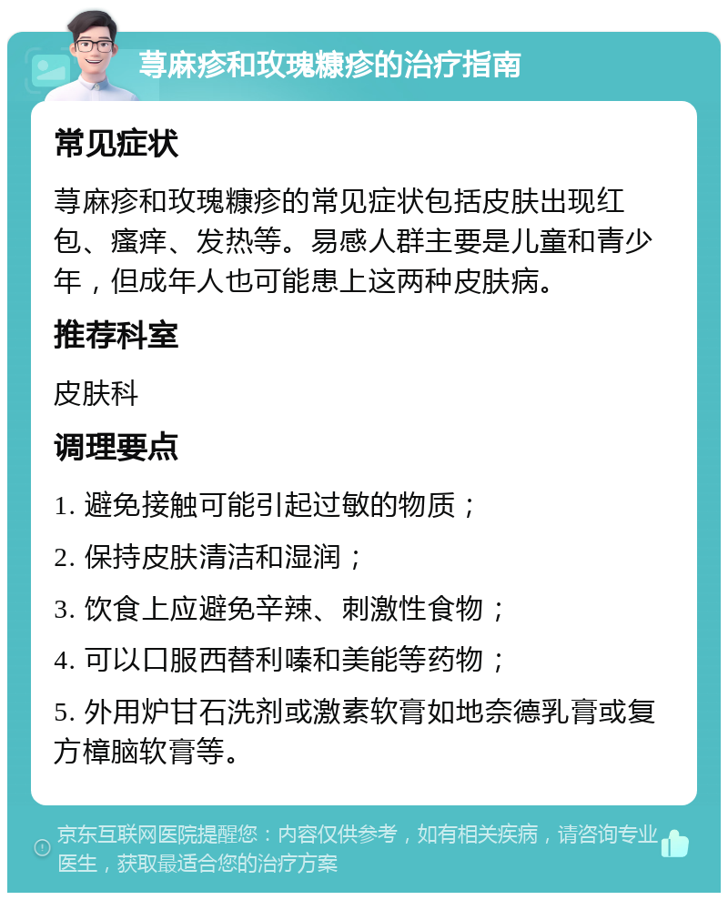 荨麻疹和玫瑰糠疹的治疗指南 常见症状 荨麻疹和玫瑰糠疹的常见症状包括皮肤出现红包、瘙痒、发热等。易感人群主要是儿童和青少年，但成年人也可能患上这两种皮肤病。 推荐科室 皮肤科 调理要点 1. 避免接触可能引起过敏的物质； 2. 保持皮肤清洁和湿润； 3. 饮食上应避免辛辣、刺激性食物； 4. 可以口服西替利嗪和美能等药物； 5. 外用炉甘石洗剂或激素软膏如地奈德乳膏或复方樟脑软膏等。