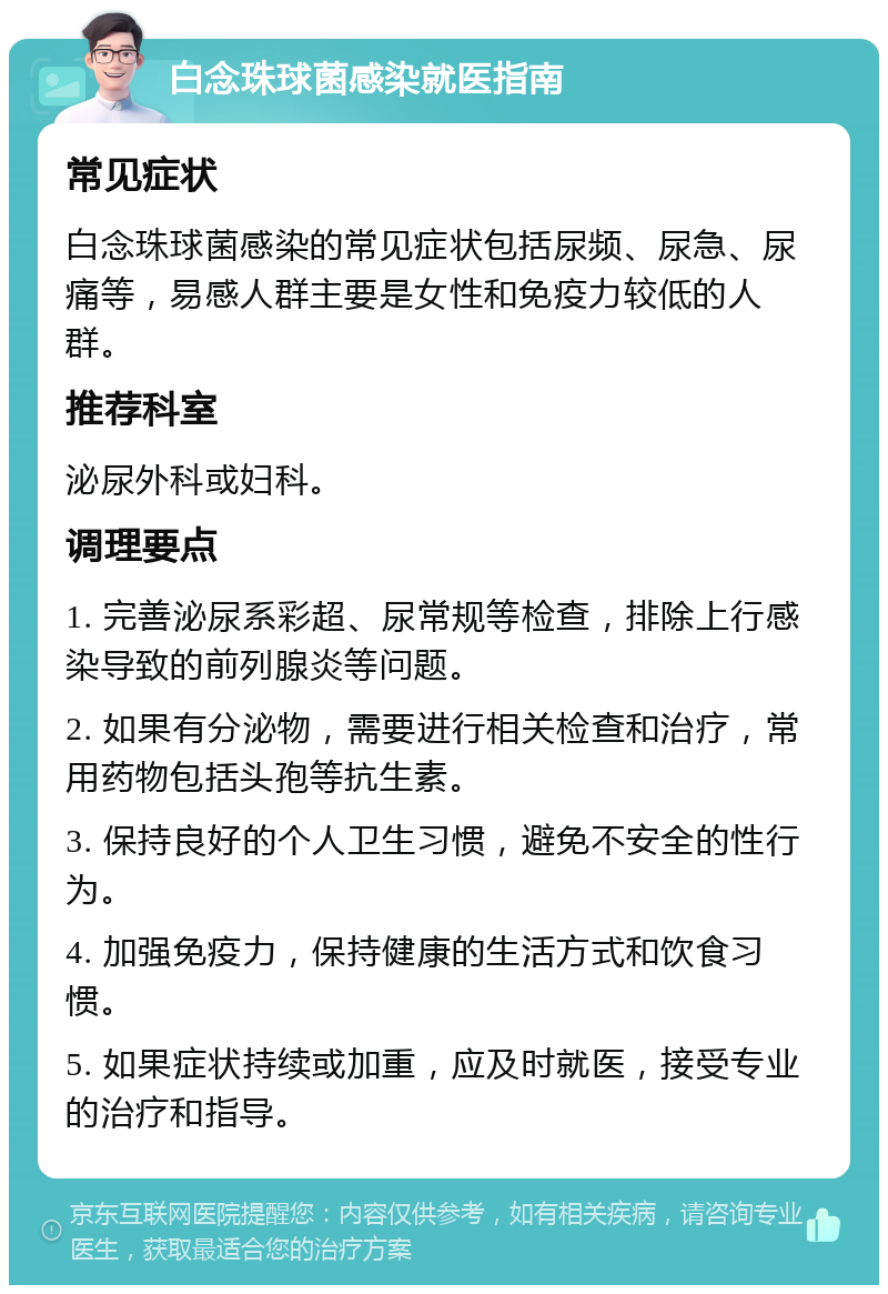 白念珠球菌感染就医指南 常见症状 白念珠球菌感染的常见症状包括尿频、尿急、尿痛等，易感人群主要是女性和免疫力较低的人群。 推荐科室 泌尿外科或妇科。 调理要点 1. 完善泌尿系彩超、尿常规等检查，排除上行感染导致的前列腺炎等问题。 2. 如果有分泌物，需要进行相关检查和治疗，常用药物包括头孢等抗生素。 3. 保持良好的个人卫生习惯，避免不安全的性行为。 4. 加强免疫力，保持健康的生活方式和饮食习惯。 5. 如果症状持续或加重，应及时就医，接受专业的治疗和指导。