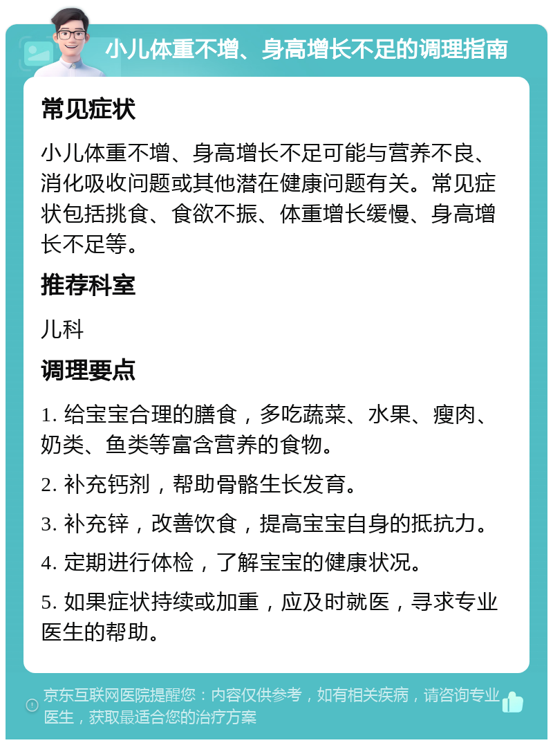 小儿体重不增、身高增长不足的调理指南 常见症状 小儿体重不增、身高增长不足可能与营养不良、消化吸收问题或其他潜在健康问题有关。常见症状包括挑食、食欲不振、体重增长缓慢、身高增长不足等。 推荐科室 儿科 调理要点 1. 给宝宝合理的膳食，多吃蔬菜、水果、瘦肉、奶类、鱼类等富含营养的食物。 2. 补充钙剂，帮助骨骼生长发育。 3. 补充锌，改善饮食，提高宝宝自身的抵抗力。 4. 定期进行体检，了解宝宝的健康状况。 5. 如果症状持续或加重，应及时就医，寻求专业医生的帮助。