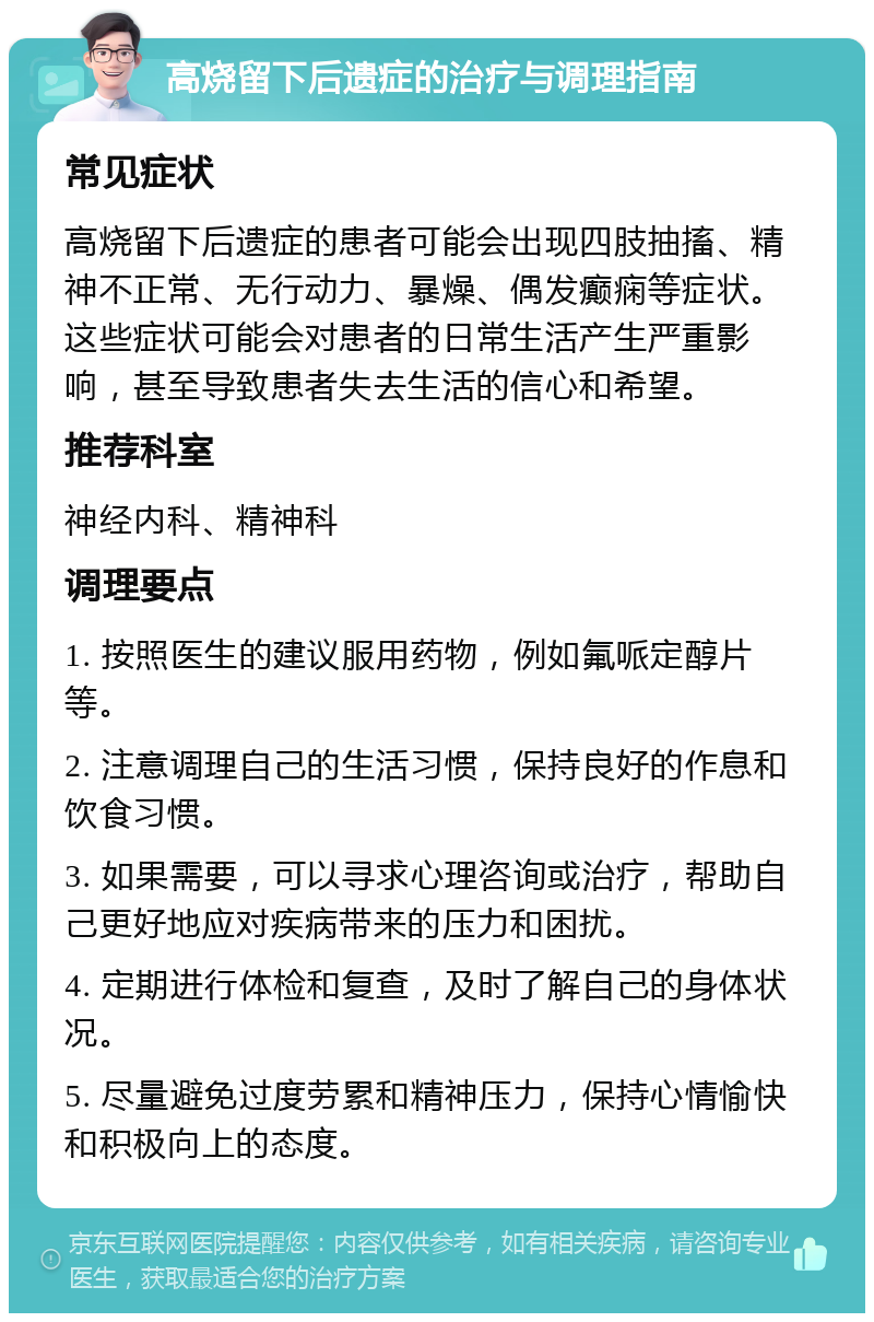 高烧留下后遗症的治疗与调理指南 常见症状 高烧留下后遗症的患者可能会出现四肢抽搐、精神不正常、无行动力、暴燥、偶发癫痫等症状。这些症状可能会对患者的日常生活产生严重影响，甚至导致患者失去生活的信心和希望。 推荐科室 神经内科、精神科 调理要点 1. 按照医生的建议服用药物，例如氟哌定醇片等。 2. 注意调理自己的生活习惯，保持良好的作息和饮食习惯。 3. 如果需要，可以寻求心理咨询或治疗，帮助自己更好地应对疾病带来的压力和困扰。 4. 定期进行体检和复查，及时了解自己的身体状况。 5. 尽量避免过度劳累和精神压力，保持心情愉快和积极向上的态度。