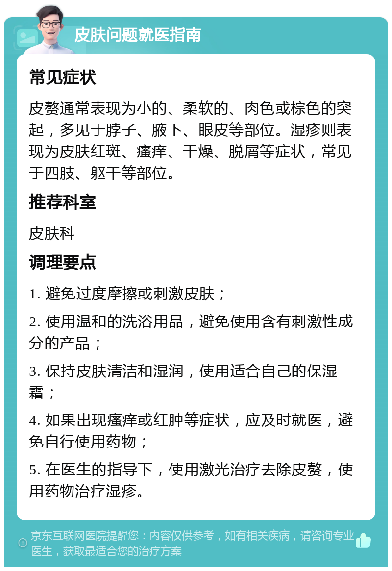 皮肤问题就医指南 常见症状 皮赘通常表现为小的、柔软的、肉色或棕色的突起，多见于脖子、腋下、眼皮等部位。湿疹则表现为皮肤红斑、瘙痒、干燥、脱屑等症状，常见于四肢、躯干等部位。 推荐科室 皮肤科 调理要点 1. 避免过度摩擦或刺激皮肤； 2. 使用温和的洗浴用品，避免使用含有刺激性成分的产品； 3. 保持皮肤清洁和湿润，使用适合自己的保湿霜； 4. 如果出现瘙痒或红肿等症状，应及时就医，避免自行使用药物； 5. 在医生的指导下，使用激光治疗去除皮赘，使用药物治疗湿疹。