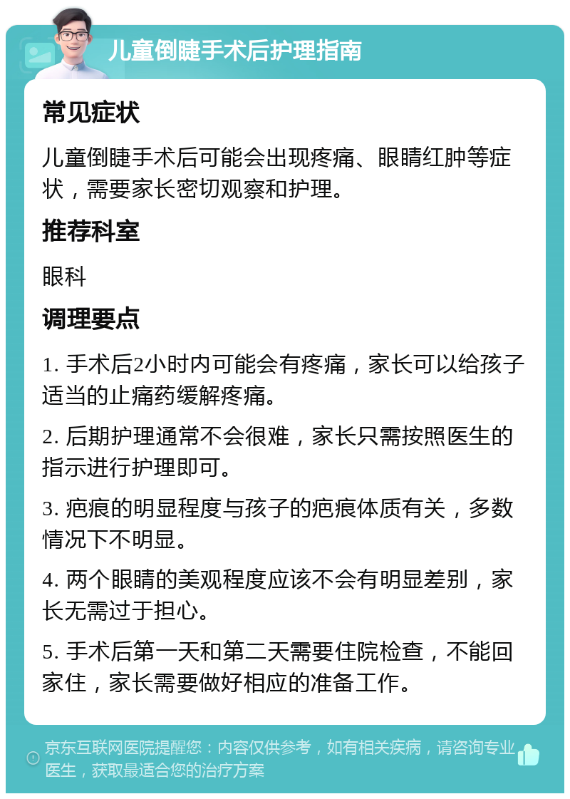 儿童倒睫手术后护理指南 常见症状 儿童倒睫手术后可能会出现疼痛、眼睛红肿等症状，需要家长密切观察和护理。 推荐科室 眼科 调理要点 1. 手术后2小时内可能会有疼痛，家长可以给孩子适当的止痛药缓解疼痛。 2. 后期护理通常不会很难，家长只需按照医生的指示进行护理即可。 3. 疤痕的明显程度与孩子的疤痕体质有关，多数情况下不明显。 4. 两个眼睛的美观程度应该不会有明显差别，家长无需过于担心。 5. 手术后第一天和第二天需要住院检查，不能回家住，家长需要做好相应的准备工作。