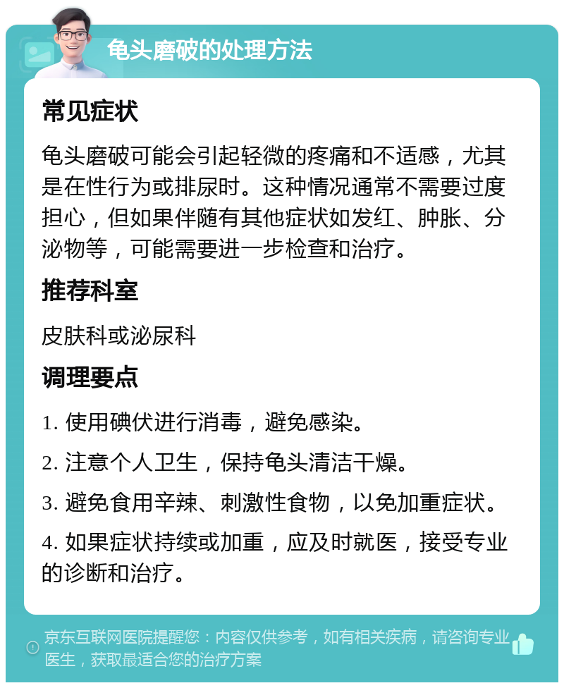 龟头磨破的处理方法 常见症状 龟头磨破可能会引起轻微的疼痛和不适感，尤其是在性行为或排尿时。这种情况通常不需要过度担心，但如果伴随有其他症状如发红、肿胀、分泌物等，可能需要进一步检查和治疗。 推荐科室 皮肤科或泌尿科 调理要点 1. 使用碘伏进行消毒，避免感染。 2. 注意个人卫生，保持龟头清洁干燥。 3. 避免食用辛辣、刺激性食物，以免加重症状。 4. 如果症状持续或加重，应及时就医，接受专业的诊断和治疗。