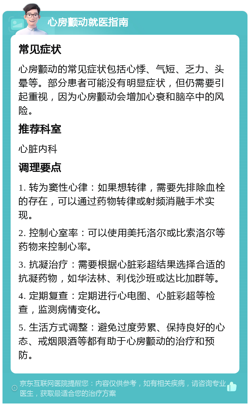 心房颤动就医指南 常见症状 心房颤动的常见症状包括心悸、气短、乏力、头晕等。部分患者可能没有明显症状，但仍需要引起重视，因为心房颤动会增加心衰和脑卒中的风险。 推荐科室 心脏内科 调理要点 1. 转为窦性心律：如果想转律，需要先排除血栓的存在，可以通过药物转律或射频消融手术实现。 2. 控制心室率：可以使用美托洛尔或比索洛尔等药物来控制心率。 3. 抗凝治疗：需要根据心脏彩超结果选择合适的抗凝药物，如华法林、利伐沙班或达比加群等。 4. 定期复查：定期进行心电图、心脏彩超等检查，监测病情变化。 5. 生活方式调整：避免过度劳累、保持良好的心态、戒烟限酒等都有助于心房颤动的治疗和预防。