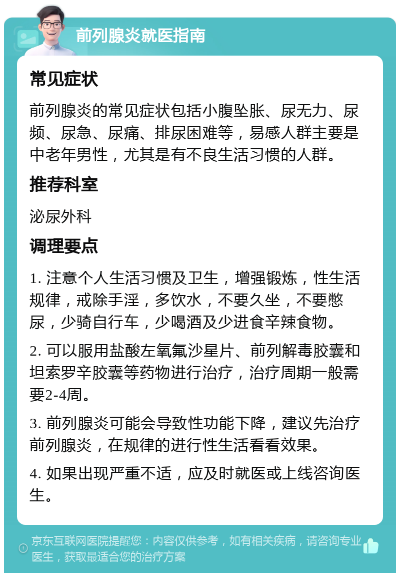 前列腺炎就医指南 常见症状 前列腺炎的常见症状包括小腹坠胀、尿无力、尿频、尿急、尿痛、排尿困难等，易感人群主要是中老年男性，尤其是有不良生活习惯的人群。 推荐科室 泌尿外科 调理要点 1. 注意个人生活习惯及卫生，增强锻炼，性生活规律，戒除手淫，多饮水，不要久坐，不要憋尿，少骑自行车，少喝酒及少进食辛辣食物。 2. 可以服用盐酸左氧氟沙星片、前列解毒胶囊和坦索罗辛胶囊等药物进行治疗，治疗周期一般需要2-4周。 3. 前列腺炎可能会导致性功能下降，建议先治疗前列腺炎，在规律的进行性生活看看效果。 4. 如果出现严重不适，应及时就医或上线咨询医生。