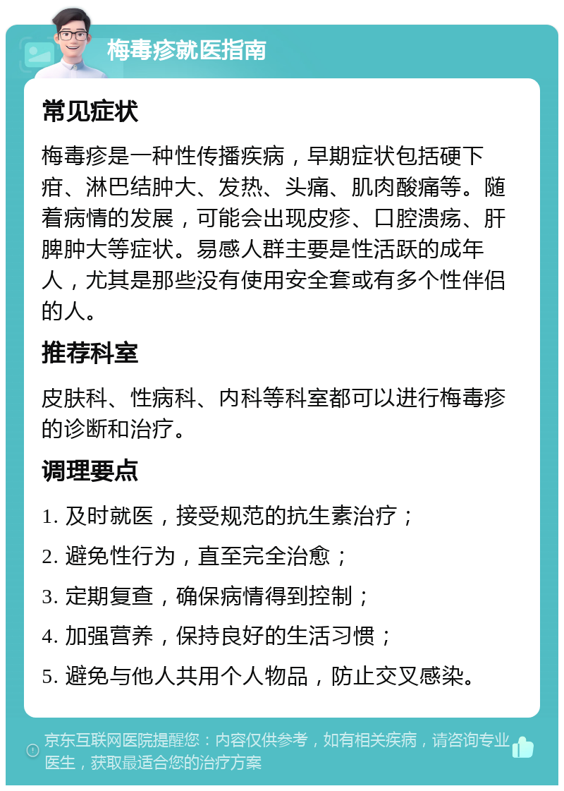 梅毒疹就医指南 常见症状 梅毒疹是一种性传播疾病，早期症状包括硬下疳、淋巴结肿大、发热、头痛、肌肉酸痛等。随着病情的发展，可能会出现皮疹、口腔溃疡、肝脾肿大等症状。易感人群主要是性活跃的成年人，尤其是那些没有使用安全套或有多个性伴侣的人。 推荐科室 皮肤科、性病科、内科等科室都可以进行梅毒疹的诊断和治疗。 调理要点 1. 及时就医，接受规范的抗生素治疗； 2. 避免性行为，直至完全治愈； 3. 定期复查，确保病情得到控制； 4. 加强营养，保持良好的生活习惯； 5. 避免与他人共用个人物品，防止交叉感染。