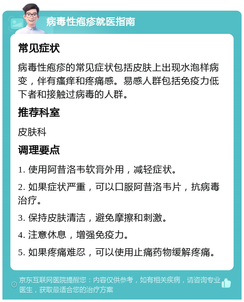 病毒性疱疹就医指南 常见症状 病毒性疱疹的常见症状包括皮肤上出现水泡样病变，伴有瘙痒和疼痛感。易感人群包括免疫力低下者和接触过病毒的人群。 推荐科室 皮肤科 调理要点 1. 使用阿昔洛韦软膏外用，减轻症状。 2. 如果症状严重，可以口服阿昔洛韦片，抗病毒治疗。 3. 保持皮肤清洁，避免摩擦和刺激。 4. 注意休息，增强免疫力。 5. 如果疼痛难忍，可以使用止痛药物缓解疼痛。